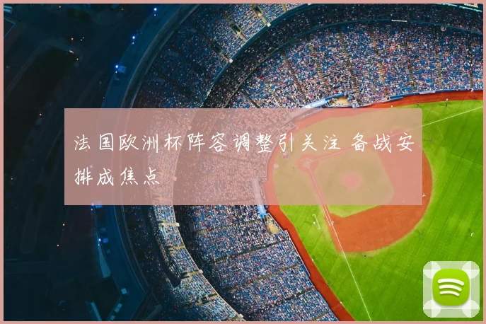 法国欧洲杯阵容调整引关注 备战安排成焦点
