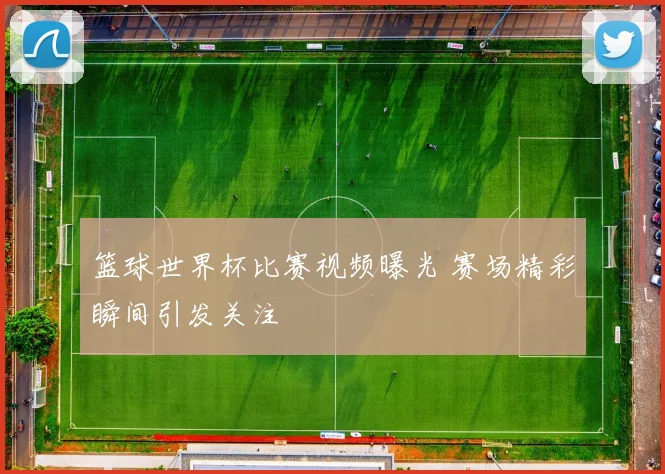 篮球世界杯比赛视频曝光 赛场精彩瞬间引发关注
