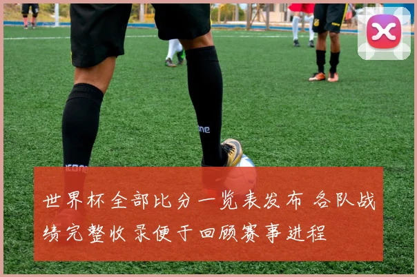 世界杯全部比分一览表发布 各队战绩完整收录便于回顾赛事进程