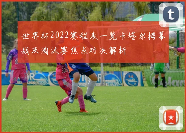世界杯2022赛程表一览卡塔尔揭幕战及淘汰赛焦点对决解析