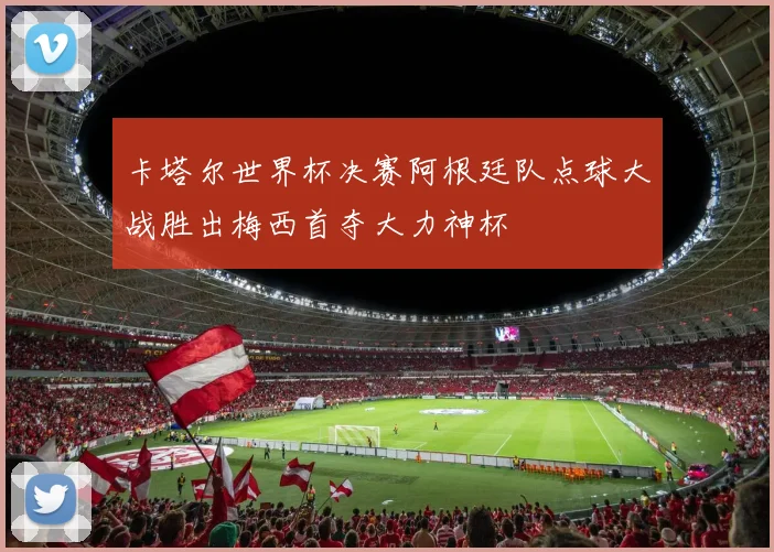 卡塔尔世界杯决赛阿根廷队点球大战胜出梅西首夺大力神杯