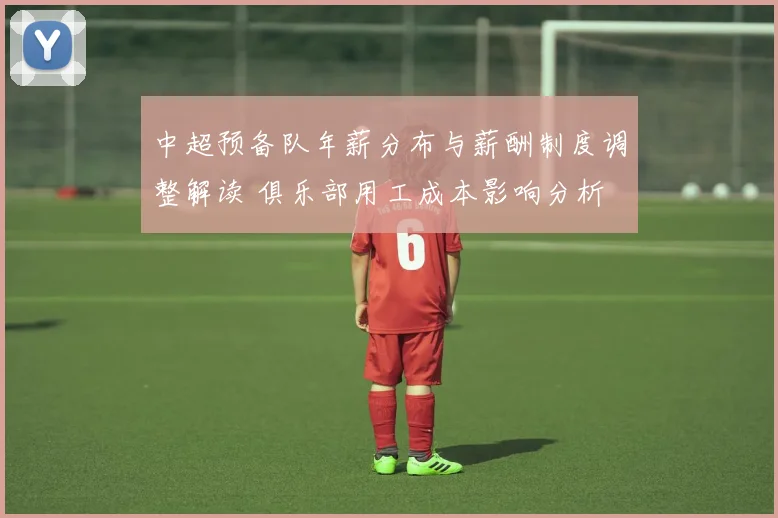 中超预备队年薪分布与薪酬制度调整解读 俱乐部用工成本影响分析