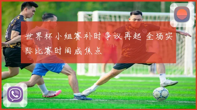 世界杯小组赛补时争议再起 全场实际比赛时间成焦点