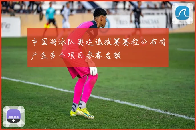 中国游泳队奥运选拔赛赛程公布将产生多个项目参赛名额