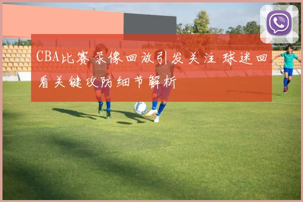 CBA比赛录像回放引发关注 球迷回看关键攻防细节解析