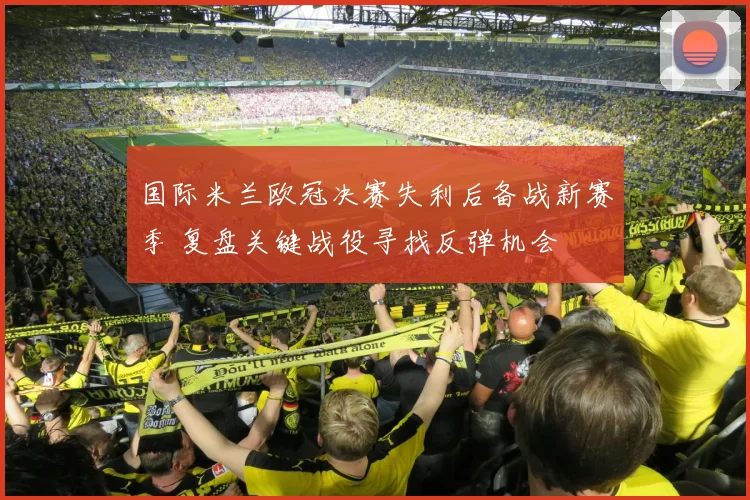 国际米兰欧冠决赛失利后备战新赛季 复盘关键战役寻找反弹机会