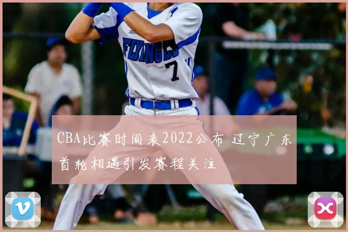 CBA比赛时间表2022公布 辽宁广东首轮相遇引发赛程关注