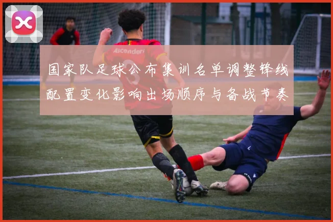 国家队足球公布集训名单调整锋线配置变化影响出场顺序与备战节奏