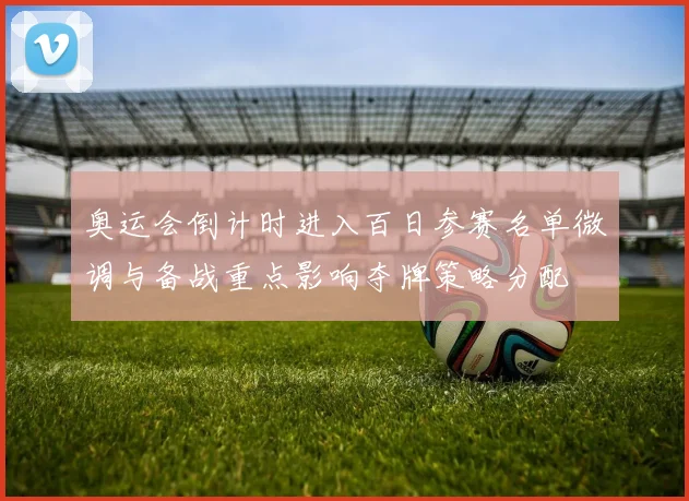 奥运会倒计时进入百日参赛名单微调与备战重点影响夺牌策略分配