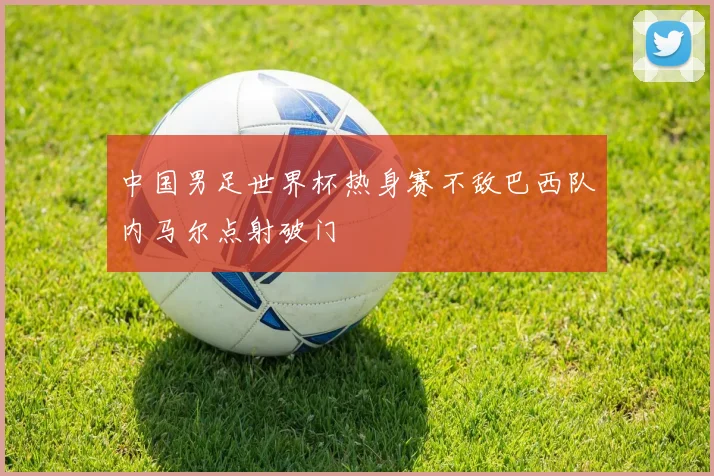 中国男足世界杯热身赛不敌巴西队内马尔点射破门