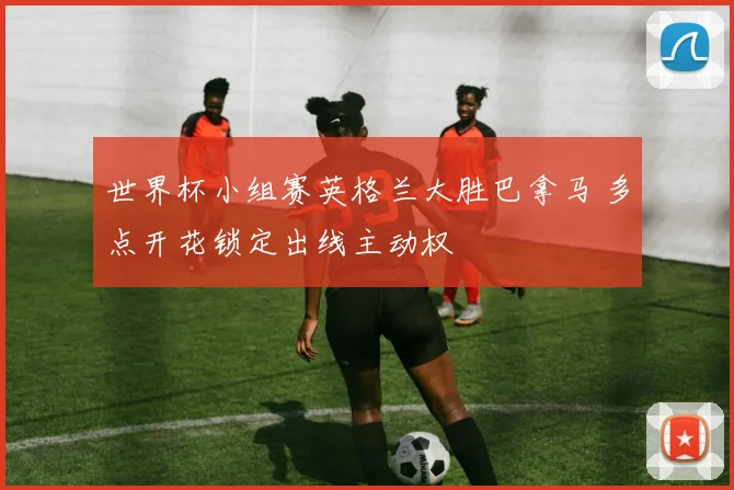 世界杯小组赛英格兰大胜巴拿马 多点开花锁定出线主动权